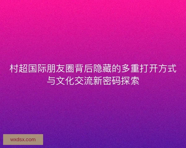 村超国际朋友圈背后隐藏的多重打开方式与文化交流新密码探索