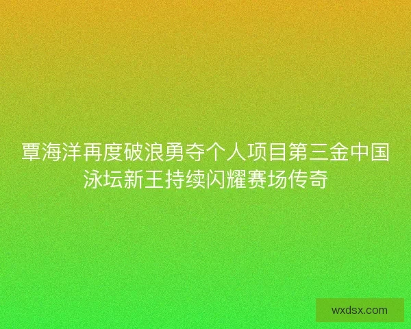 覃海洋再度破浪勇夺个人项目第三金中国泳坛新王持续闪耀赛场传奇