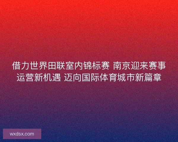 借力世界田联室内锦标赛 南京迎来赛事运营新机遇 迈向国际体育城市新篇章