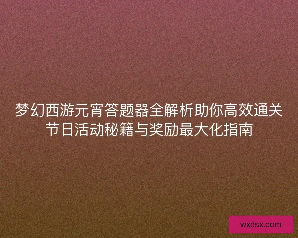 梦幻西游元宵答题器全解析助你高效通关节日活动秘籍与奖励最大化指南